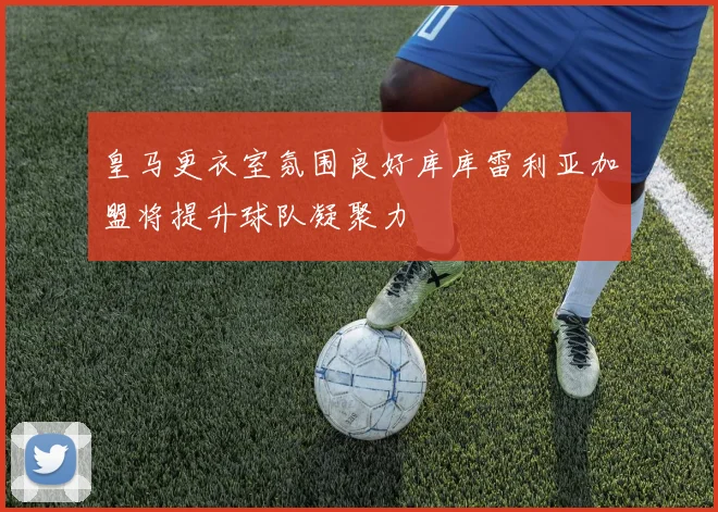 皇马更衣室氛围良好库库雷利亚加盟将提升球队凝聚力
