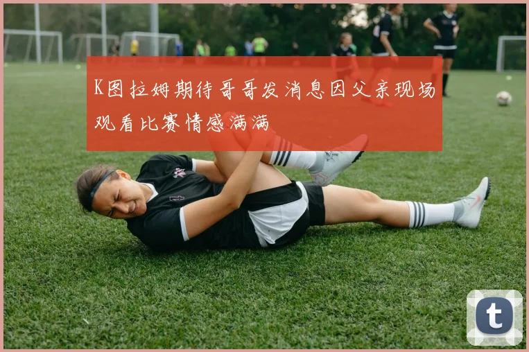K图拉姆期待哥哥发消息因父亲现场观看比赛情感满满