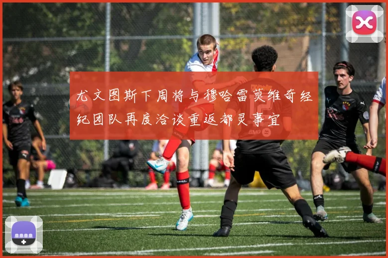 尤文图斯下周将与穆哈雷莫维奇经纪团队再度洽谈重返都灵事宜