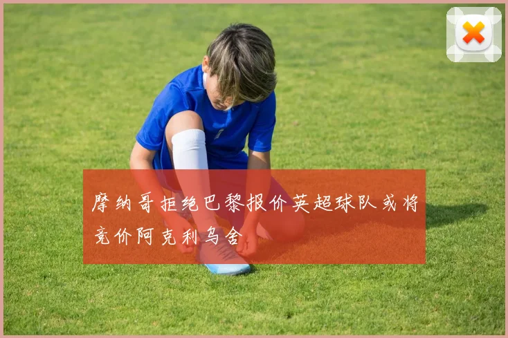 摩纳哥拒绝巴黎报价英超球队或将竞价阿克利乌舍