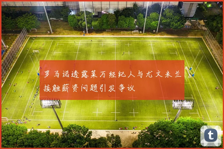 罗马诺透露莱万经纪人与尤文米兰接触薪资问题引发争议