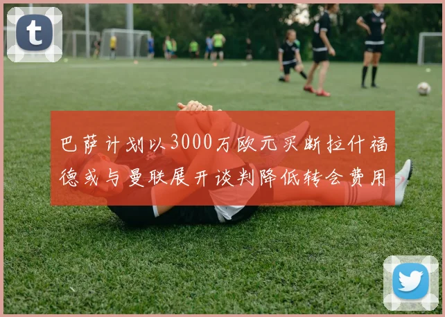 巴萨计划以3000万欧元买断拉什福德或与曼联展开谈判降低转会费用