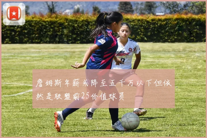 詹姆斯年薪或降至五千万以下但依然是联盟前25价值球员