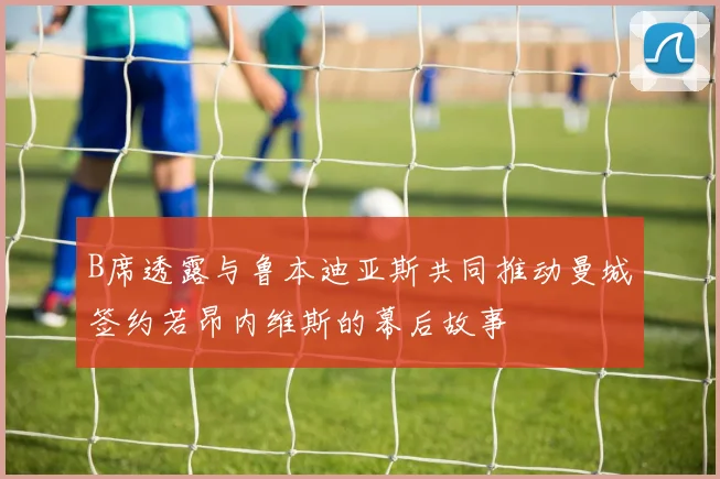 B席透露与鲁本迪亚斯共同推动曼城签约若昂内维斯的幕后故事