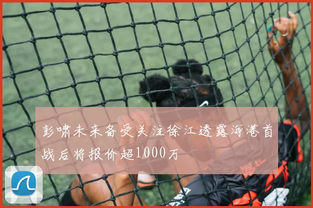 彭啸未来备受关注徐江透露海港首战后将报价超1000万