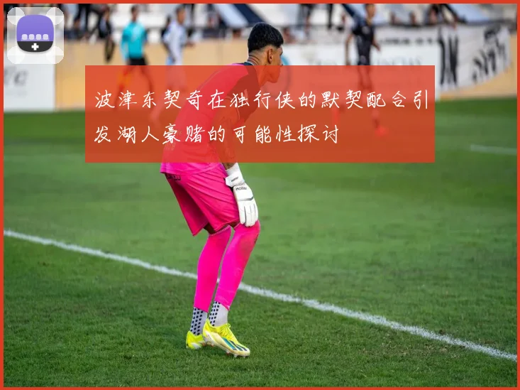 波津东契奇在独行侠的默契配合引发湖人豪赌的可能性探讨