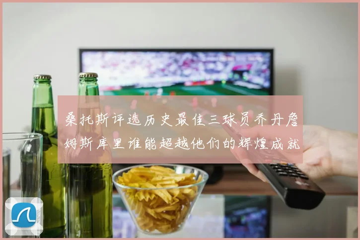 桑托斯评选历史最佳三球员乔丹詹姆斯库里谁能超越他们的辉煌成就