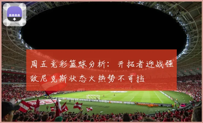 周五竞彩篮球分析：开拓者迎战强敌尼克斯状态火热势不可挡