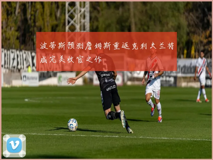 波蒂斯预测詹姆斯重返克利夫兰将成完美收官之作