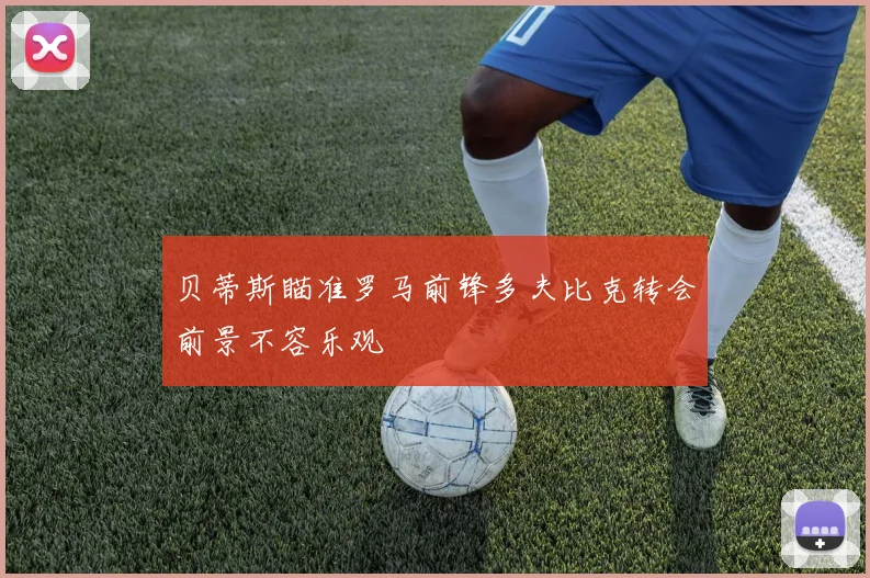 贝蒂斯瞄准罗马前锋多夫比克转会前景不容乐观