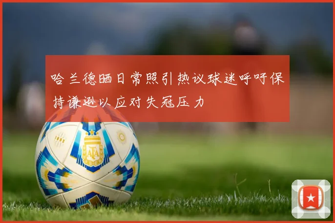 哈兰德晒日常照引热议球迷呼吁保持谦逊以应对失冠压力
