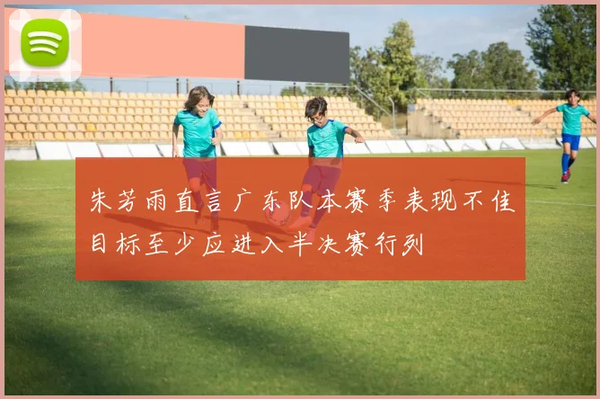 朱芳雨直言广东队本赛季表现不佳目标至少应进入半决赛行列